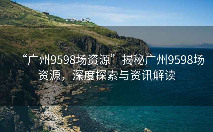 “廣州9598場(chǎng)資源”揭秘廣州9598場(chǎng)資源，深度探索與資訊解讀