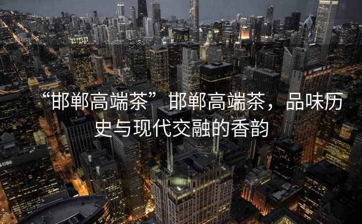 “邯鄲高端茶”邯鄲高端茶，品味歷史與現代交融的香韻