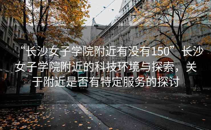 “長(cháng)沙女子學(xué)院附近有沒(méi)有150”長(cháng)沙女子學(xué)院附近的科技環(huán)境與探索，關(guān)于附近是否有特定服務(wù)的探討