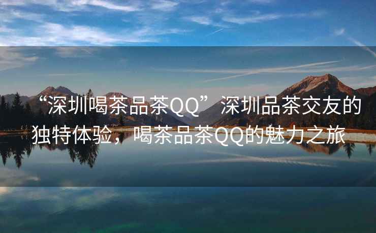 “深圳喝茶品茶QQ”深圳品茶交友的獨特體驗，喝茶品茶QQ的魅力之旅