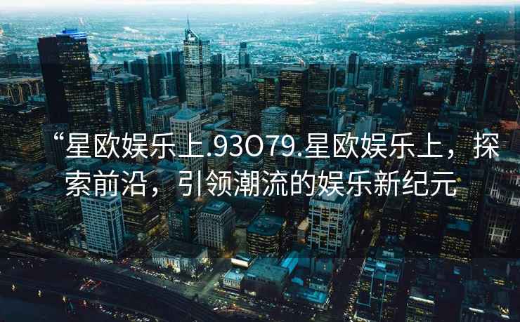 “星歐娛樂(lè )上.93O79.星歐娛樂(lè )上，探索前沿，引領(lǐng)潮流的娛樂(lè )新紀元