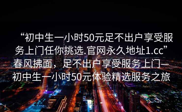 “初中生一小時(shí)50元足不出戶(hù)享受服務(wù)上門(mén)任你挑選.官網(wǎng)永久地址1.cc”春風(fēng)拂面，足不出戶(hù)享受服務(wù)上門(mén)—初中生一小時(shí)50元體驗精選服務(wù)之旅