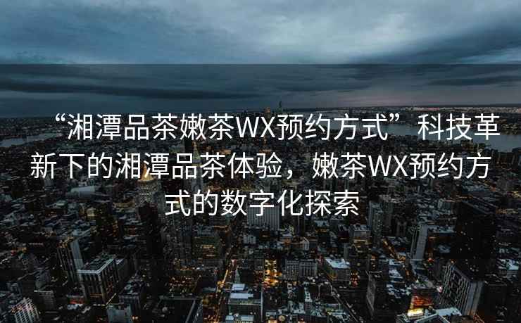 “湘潭品茶嫩茶WX預約方式”科技革新下的湘潭品茶體驗，嫩茶WX預約方式的數字化探索