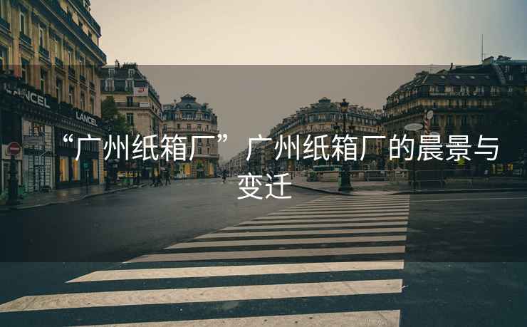 “廣州紙箱廠(chǎng)”廣州紙箱廠(chǎng)的晨景與變遷