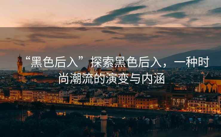 “黑色后入”探索黑色后入，一種時(shí)尚潮流的演變與內涵