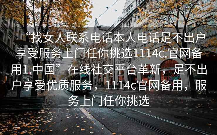 “找女人聯(lián)系電話(huà)本人電話(huà)足不出戶(hù)享受服務(wù)上門(mén)任你挑選1114c.官網(wǎng)備用1.中國”在線(xiàn)社交平臺革新，足不出戶(hù)享受優(yōu)質(zhì)服務(wù)，1114c官網(wǎng)備用，服務(wù)上門(mén)任你挑選