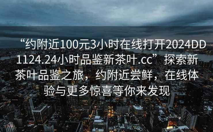 “約附近100元3小時(shí)在線(xiàn)打開(kāi)2024DD1124.24小時(shí)品鑒新茶葉.cc”探索新茶葉品鑒之旅，約附近嘗鮮，在線(xiàn)體驗與更多驚喜等你來(lái)發(fā)現