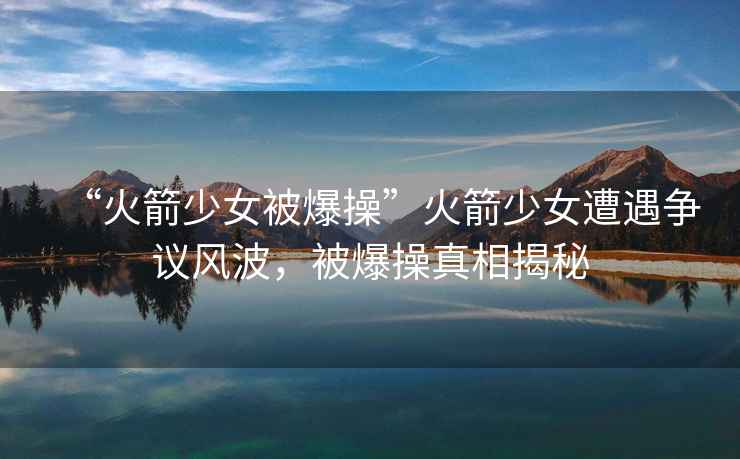 “火箭少女被爆操”火箭少女遭遇爭議風(fēng)波，被爆操真相揭秘