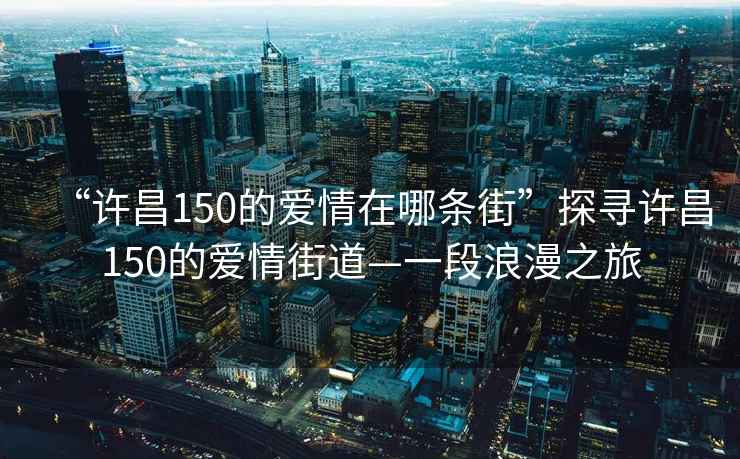 “許昌150的愛(ài)情在哪條街”探尋許昌150的愛(ài)情街道—一段浪漫之旅