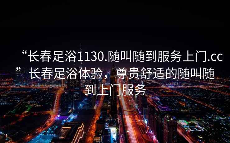“長(cháng)春足浴1130.隨叫隨到服務(wù)上門(mén).cc”長(cháng)春足浴體驗，尊貴舒適的隨叫隨到上門(mén)服務(wù)