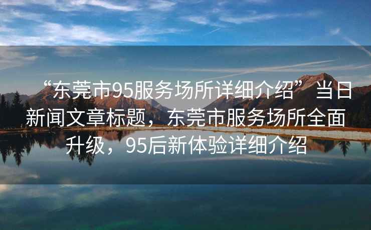 “東莞市95服務(wù)場(chǎng)所詳細介紹”當日新聞文章標題，東莞市服務(wù)場(chǎng)所全面升級，95后新體驗詳細介紹