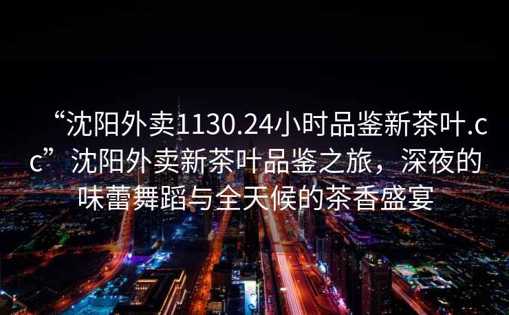 “沈陽(yáng)外賣(mài)1130.24小時(shí)品鑒新茶葉.cc”沈陽(yáng)外賣(mài)新茶葉品鑒之旅，深夜的味蕾舞蹈與全天候的茶香盛宴
