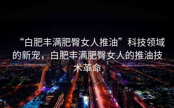 “白肥豐滿(mǎn)肥臀女人推油”科技領(lǐng)域的新寵，白肥豐滿(mǎn)肥臀女人的推油技術(shù)革命