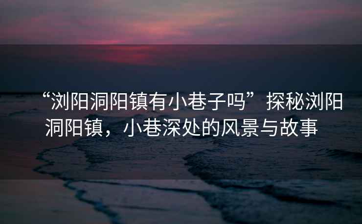 “瀏陽(yáng)洞陽(yáng)鎮有小巷子嗎”探秘瀏陽(yáng)洞陽(yáng)鎮，小巷深處的風(fēng)景與故事