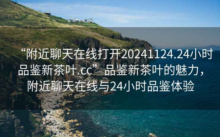 “附近聊天在線(xiàn)打開(kāi)20241124.24小時(shí)品鑒新茶葉.cc”品鑒新茶葉的魅力，附近聊天在線(xiàn)與24小時(shí)品鑒體驗