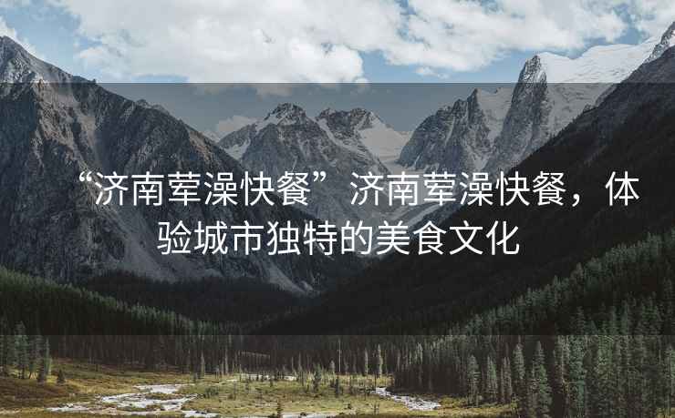“濟南葷澡快餐”濟南葷澡快餐，體驗城市獨特的美食文化