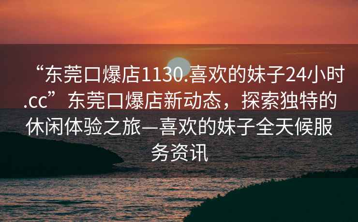 “東莞口爆店1130.喜歡的妹子24小時(shí).cc”東莞口爆店新動(dòng)態(tài)，探索獨特的休閑體驗之旅—喜歡的妹子全天候服務(wù)資訊