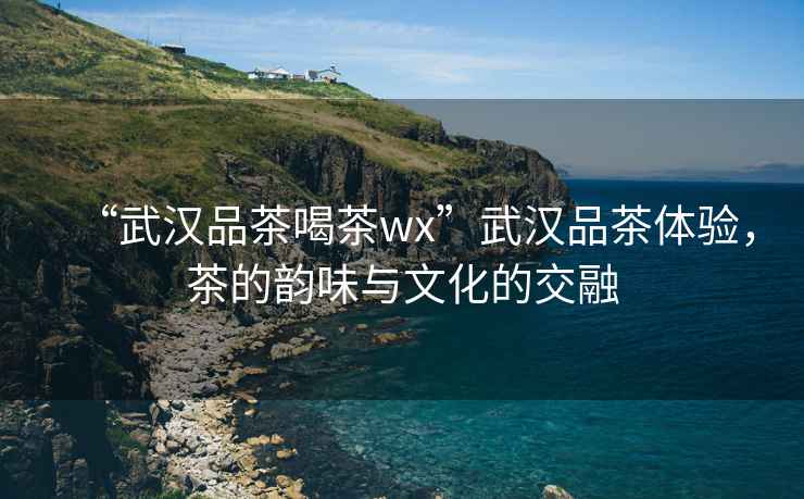 “武漢品茶喝茶wx”武漢品茶體驗，茶的韻味與文化的交融