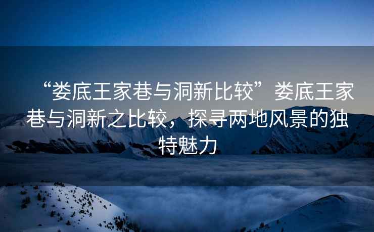 “婁底王家巷與洞新比較”婁底王家巷與洞新之比較，探尋兩地風(fēng)景的獨特魅力