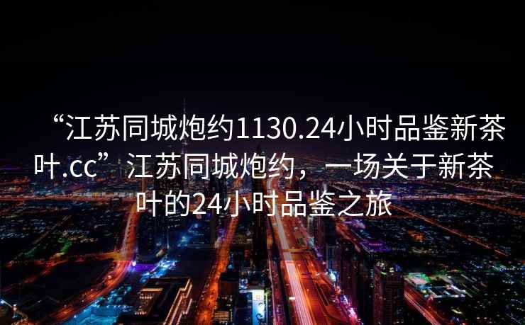 “江蘇同城炮約1130.24小時(shí)品鑒新茶葉.cc”江蘇同城炮約，一場(chǎng)關(guān)于新茶葉的24小時(shí)品鑒之旅
