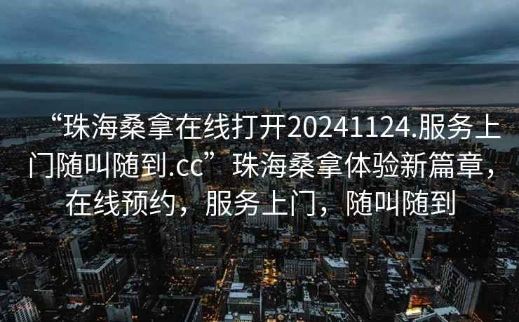 “珠海桑拿在線(xiàn)打開(kāi)20241124.服務(wù)上門(mén)隨叫隨到.cc”珠海桑拿體驗新篇章，在線(xiàn)預約，服務(wù)上門(mén)，隨叫隨到