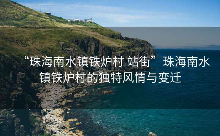“珠海南水鎮鐵爐村 站街”珠海南水鎮鐵爐村的獨特風(fēng)情與變遷
