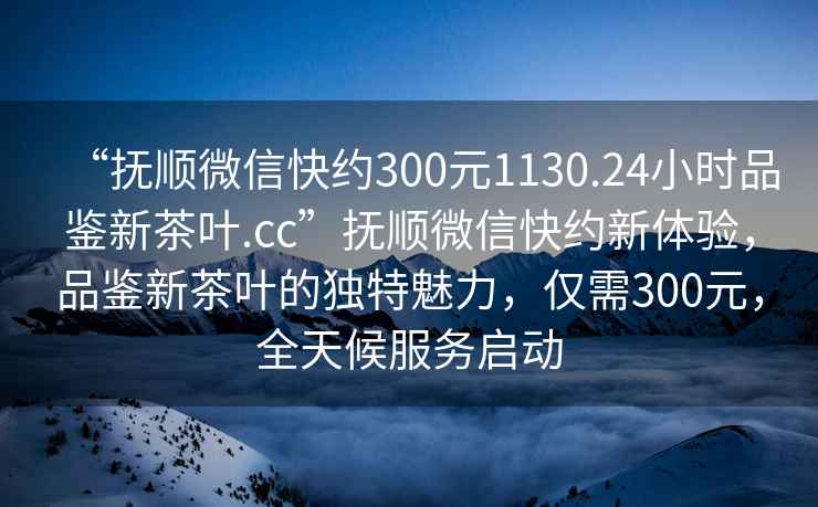 “撫順微信快約300元1130.24小時(shí)品鑒新茶葉.cc”撫順微信快約新體驗，品鑒新茶葉的獨特魅力，僅需300元，全天候服務(wù)啟動(dòng)