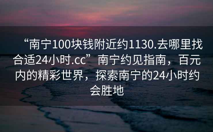 “南寧100塊錢(qián)附近約1130.去哪里找合適24小時(shí).cc”南寧約見(jiàn)指南，百元內的精彩世界，探索南寧的24小時(shí)約會(huì )勝地