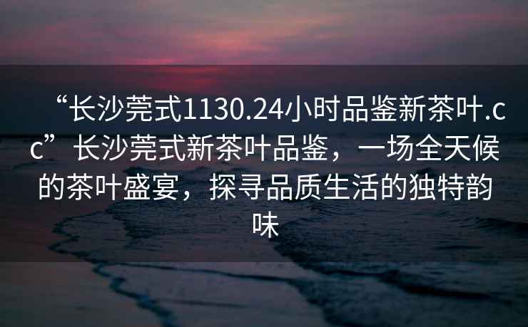 “長(cháng)沙莞式1130.24小時(shí)品鑒新茶葉.cc”長(cháng)沙莞式新茶葉品鑒，一場(chǎng)全天候的茶葉盛宴，探尋品質(zhì)生活的獨特韻味