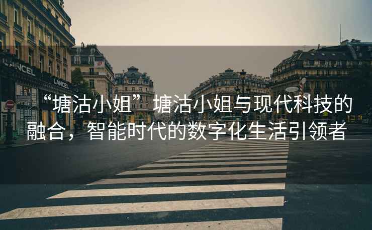 “塘沽小姐”塘沽小姐與現代科技的融合，智能時(shí)代的數字化生活引領(lǐng)者