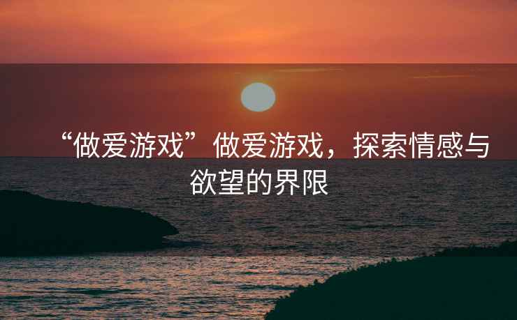 “做愛(ài)游戲”做愛(ài)游戲，探索情感與欲望的界限