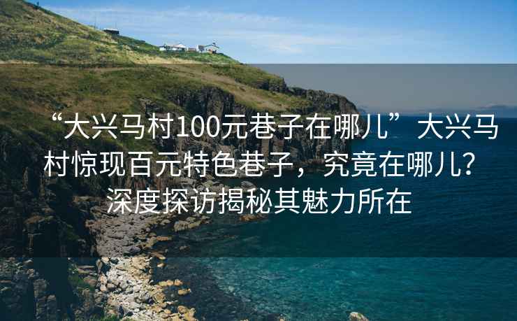 “大興馬村100元巷子在哪兒”大興馬村驚現百元特色巷子，究竟在哪兒？深度探訪(fǎng)揭秘其魅力所在