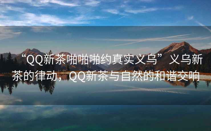 “QQ新茶啪啪啪約真實(shí)義烏”義烏新茶的律動(dòng)，QQ新茶與自然的和諧交響