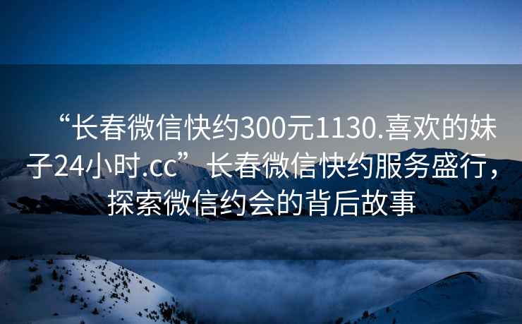 “長(cháng)春微信快約300元1130.喜歡的妹子24小時(shí).cc”長(cháng)春微信快約服務(wù)盛行，探索微信約會(huì )的背后故事