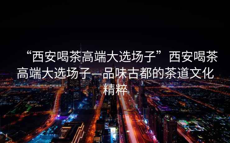 “西安喝茶高端大選場(chǎng)子”西安喝茶高端大選場(chǎng)子—品味古都的茶道文化精粹