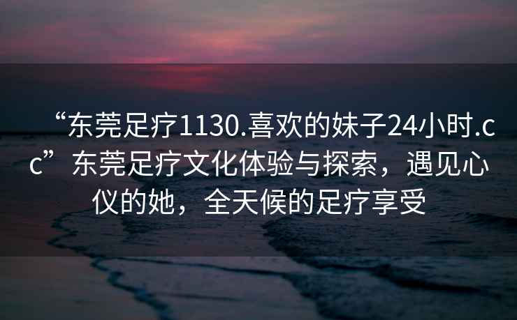 “東莞足療1130.喜歡的妹子24小時(shí).cc”東莞足療文化體驗與探索，遇見(jiàn)心儀的她，全天候的足療享受