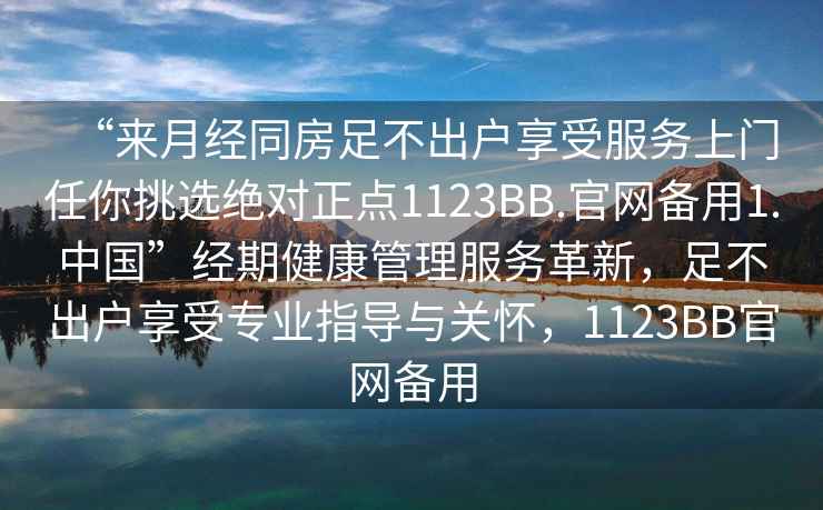 “來(lái)月經(jīng)同房足不出戶(hù)享受服務(wù)上門(mén)任你挑選絕對正點(diǎn)1123BB.官網(wǎng)備用1.中國”經(jīng)期健康管理服務(wù)革新，足不出戶(hù)享受專(zhuān)業(yè)指導與關(guān)懷，1123BB官網(wǎng)備用