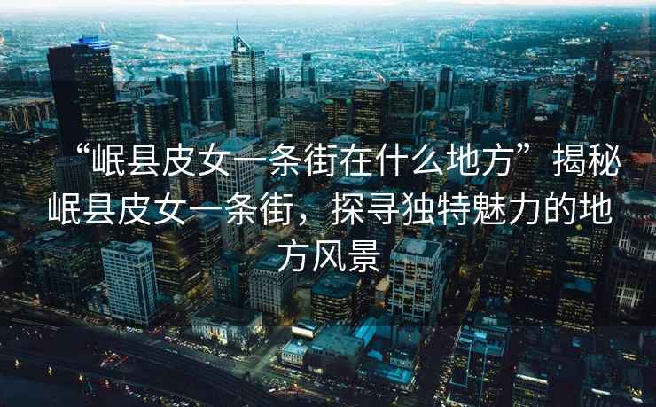 “岷縣皮女一條街在什么地方”揭秘岷縣皮女一條街，探尋獨特魅力的地方風(fēng)景