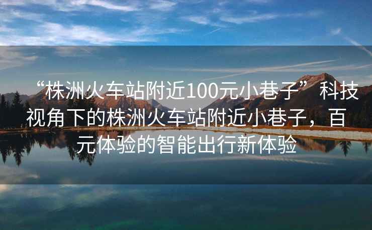 “株洲火車(chē)站附近100元小巷子”科技視角下的株洲火車(chē)站附近小巷子，百元體驗的智能出行新體驗