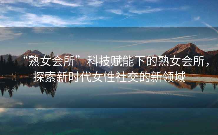 “熟女會(huì )所”科技賦能下的熟女會(huì )所，探索新時(shí)代女性社交的新領(lǐng)域