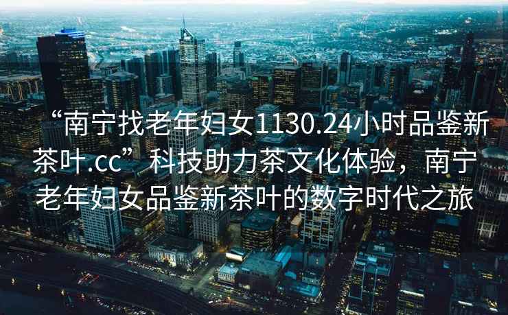 “南寧找老年婦女1130.24小時(shí)品鑒新茶葉.cc”科技助力茶文化體驗，南寧老年婦女品鑒新茶葉的數字時(shí)代之旅