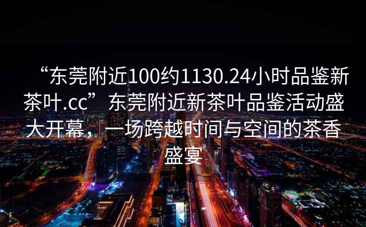 “東莞附近100約1130.24小時(shí)品鑒新茶葉.cc”東莞附近新茶葉品鑒活動(dòng)盛大開(kāi)幕，一場(chǎng)跨越時(shí)間與空間的茶香盛宴