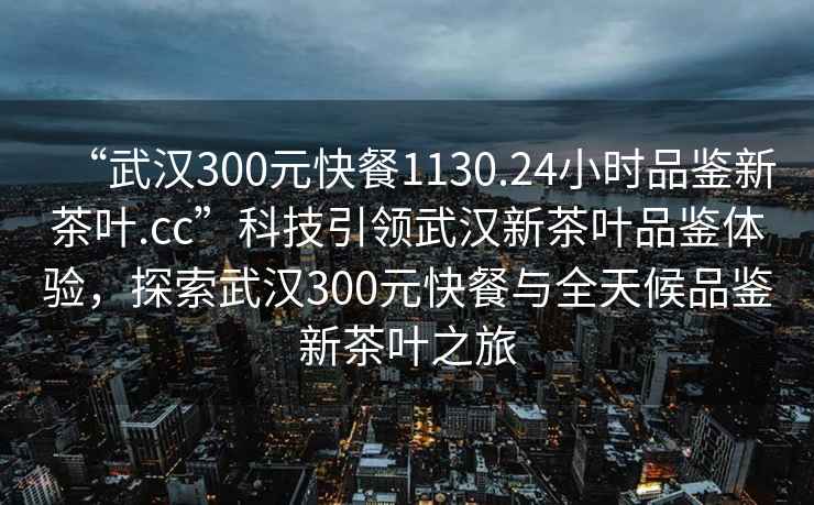 “武漢300元快餐1130.24小時(shí)品鑒新茶葉.cc”科技引領(lǐng)武漢新茶葉品鑒體驗，探索武漢300元快餐與全天候品鑒新茶葉之旅