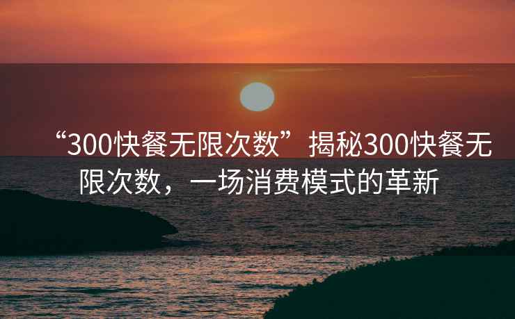 “300快餐無(wú)限次數”揭秘300快餐無(wú)限次數，一場(chǎng)消費模式的革新