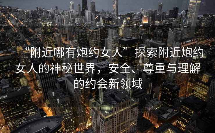 “附近哪有炮約女人”探索附近炮約女人的神秘世界，安全、尊重與理解的約會(huì )新領(lǐng)域