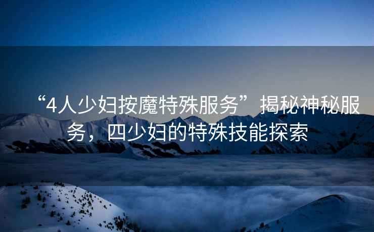 “4人少婦按魔特殊服務(wù)”揭秘神秘服務(wù)，四少婦的特殊技能探索
