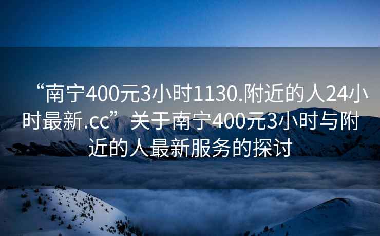 “南寧400元3小時(shí)1130.附近的人24小時(shí)最新.cc”關(guān)于南寧400元3小時(shí)與附近的人最新服務(wù)的探討