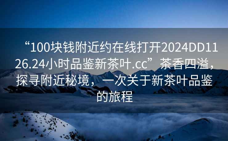 “100塊錢(qián)附近約在線(xiàn)打開(kāi)2024DD1126.24小時(shí)品鑒新茶葉.cc”茶香四溢，探尋附近秘境，一次關(guān)于新茶葉品鑒的旅程