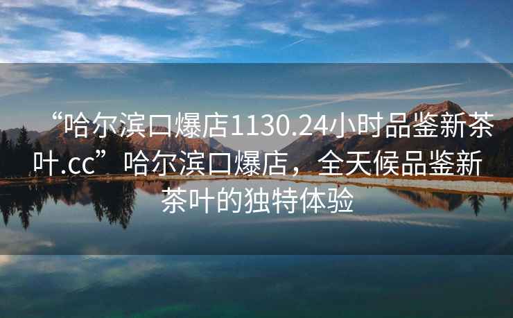 “哈爾濱口爆店1130.24小時(shí)品鑒新茶葉.cc”哈爾濱口爆店，全天候品鑒新茶葉的獨特體驗