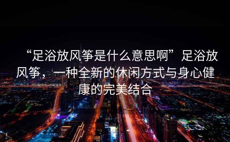 “足浴放風(fēng)箏是什么意思啊”足浴放風(fēng)箏，一種全新的休閑方式與身心健康的完美結合
